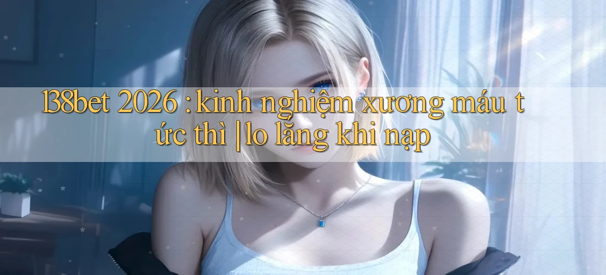 138bet 2026 kinh nghiệm xương máu tức thì lo lắng khi nạp