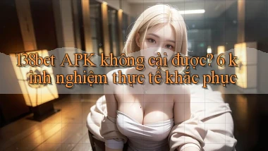 138bet APK không cài được 6 kinh nghiệm thực tế khắc phục