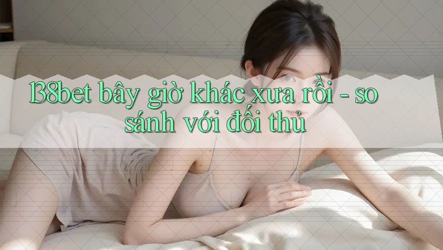 138bet bây giờ khác xưa rồi - so sánh với đối thủ 138bet bây giờ khác xưa rồi - so sánh với đối thủ