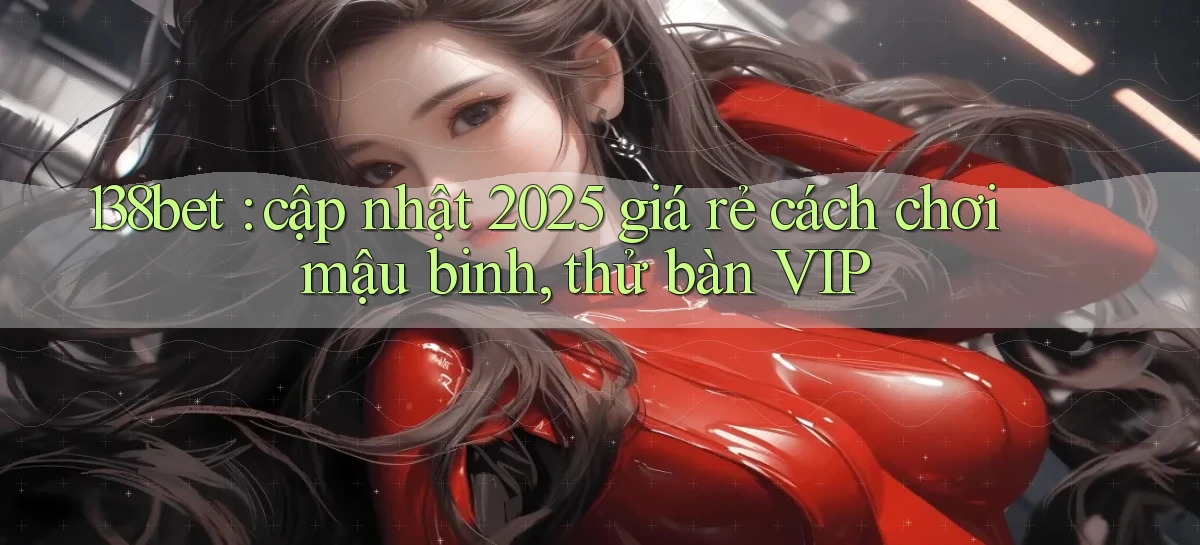 138bet cập nhật 2025 giá rẻ cách chơi mậu binh, thử bàn VIP