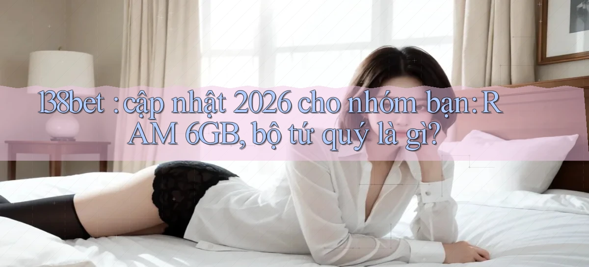 138bet cập nhật 2026 cho nhóm bạn RAM 6GB, bộ tứ quý là gì