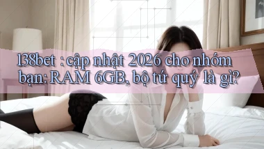 138bet cập nhật 2026 cho nhóm bạn RAM 6GB, bộ tứ quý là gì