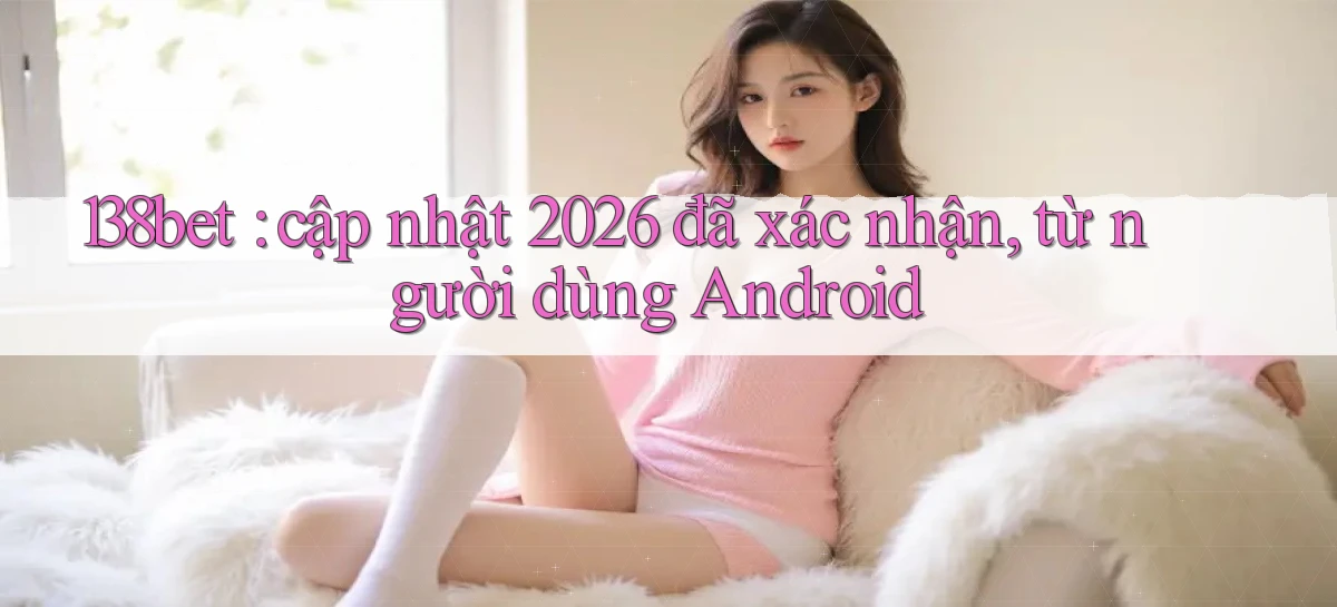 138bet cập nhật 2026 đã xác nhận, từ người dùng Android