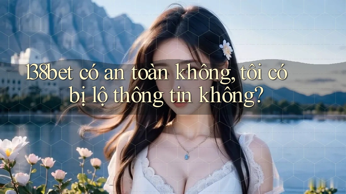 138bet có an toàn không, tôi có bị lộ thông tin không?