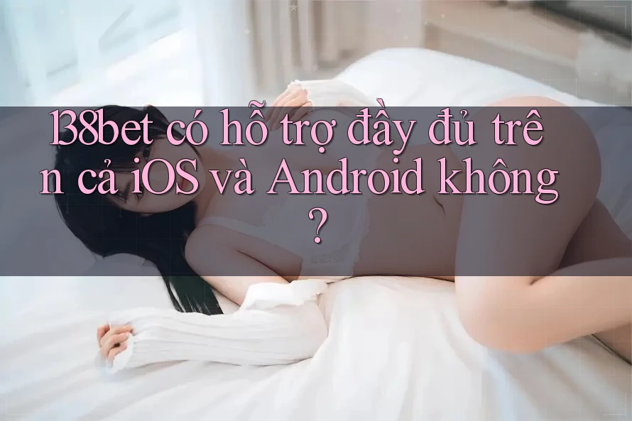 138bet có hỗ trợ đầy đủ trên cả iOS và Android không?