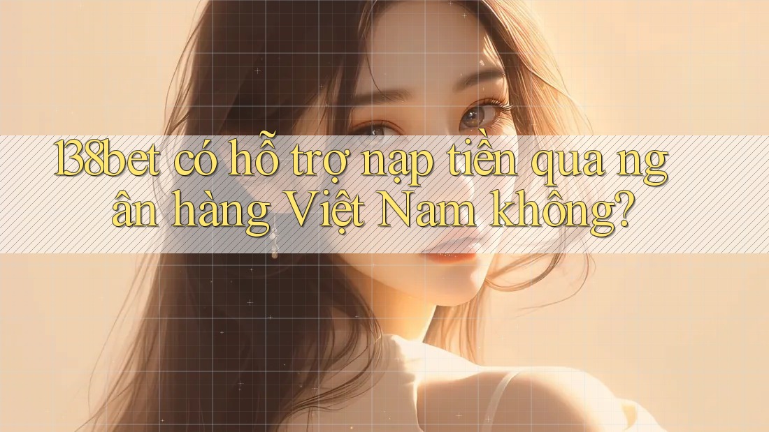 138bet có hỗ trợ nạp tiền qua ngân hàng Việt Nam không?