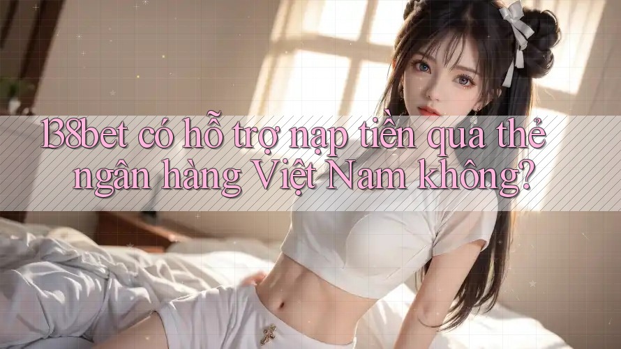 138bet có hỗ trợ nạp tiền qua thẻ ngân hàng Việt Nam không?