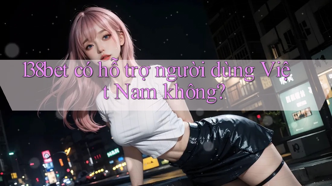 138bet có hỗ trợ người dùng Việt Nam không?