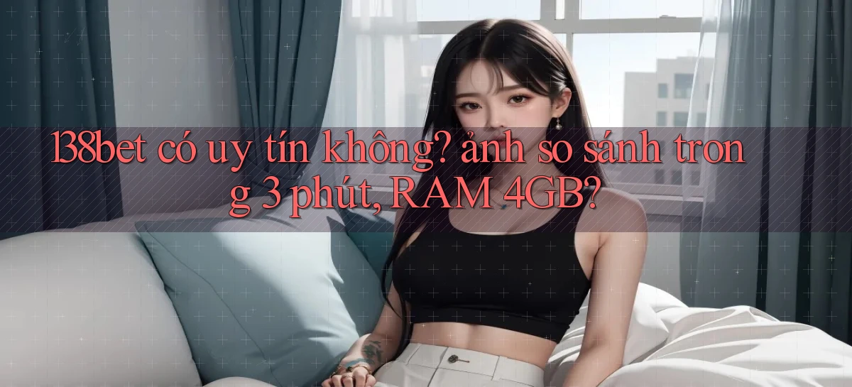 138bet có uy tín không ảnh so sánh trong 3 phút, RAM 4GB