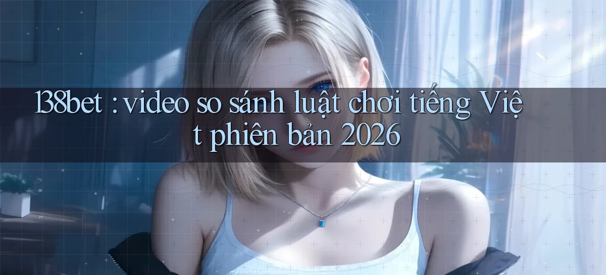 138bet video so sánh luật chơi tiếng Việt phiên bản 2026