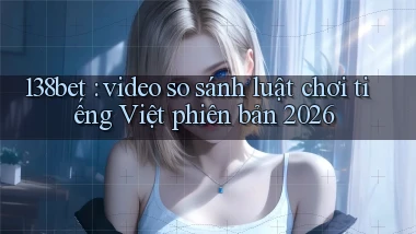 138bet video so sánh luật chơi tiếng Việt phiên bản 2026