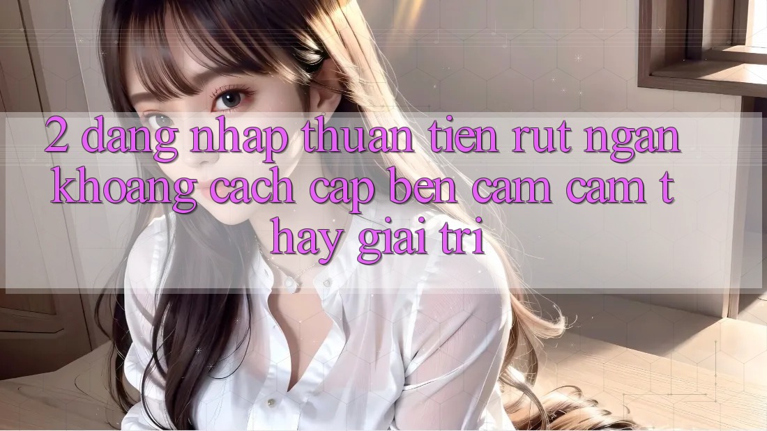 2. Đăng Nhập Thuận Tiện: Rút Ngắn Khoảng Cách Cập bến Cảm cảm thấy Giải Trí