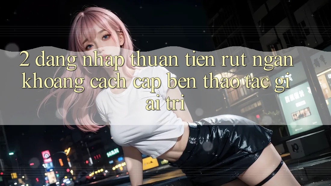 2. Đăng Nhập Thuận Tiện: Rút Ngắn Khoảng Cách Cập bến Thao tác Giải Trí 2. Đăng Nhập Thuận Tiện: Rút Ngắn Khoảng Cách Cập bến Thao tác Giải Trí