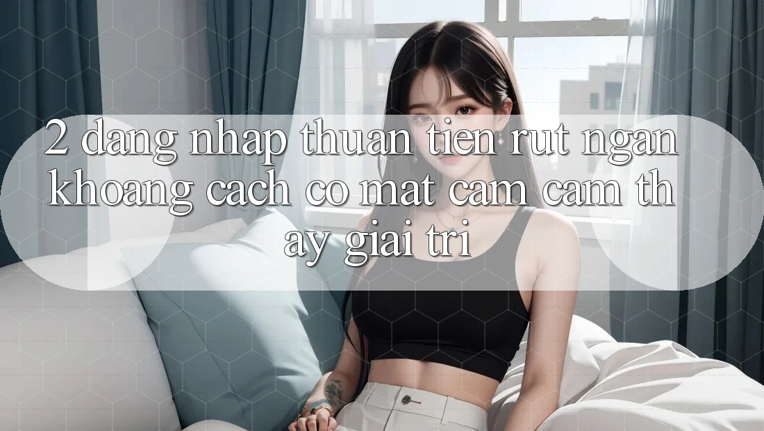 2. Đăng Nhập Thuận Tiện: Rút Ngắn Khoảng Cách Có mặt Cảm cảm thấy Giải Trí