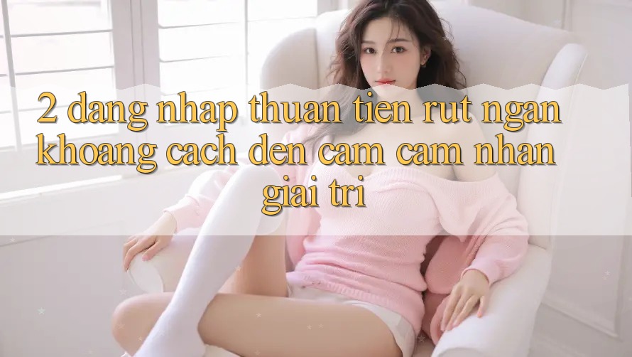 2. Đăng Nhập Thuận Tiện: Rút Ngắn Khoảng Cách Đến Cảm cảm nhận Giải Trí