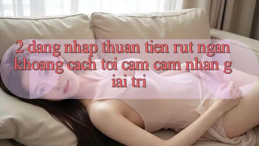 2. Đăng Nhập Thuận Tiện: Rút Ngắn Khoảng Cách Tới Cảm cảm nhận Giải Trí