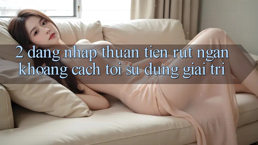 2. Đăng Nhập Thuận Tiện: Rút Ngắn Khoảng Cách Tới Sử dụng Giải Trí
