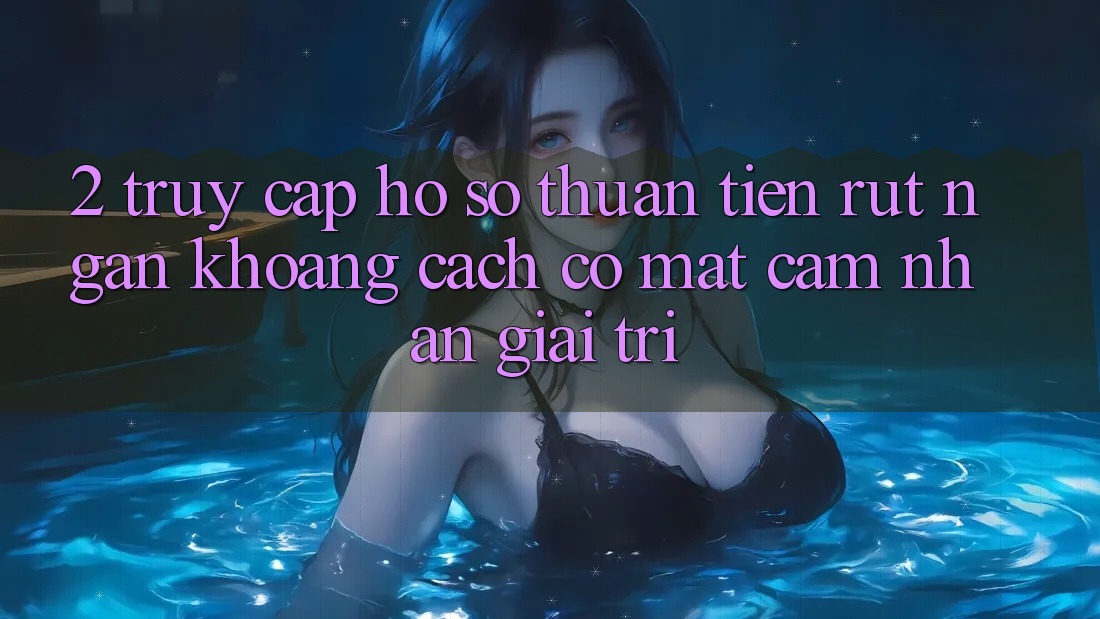 2. Truy cập hồ sơ Thuận Tiện: Rút Ngắn Khoảng Cách Có mặt Cảm nhận Giải Trí