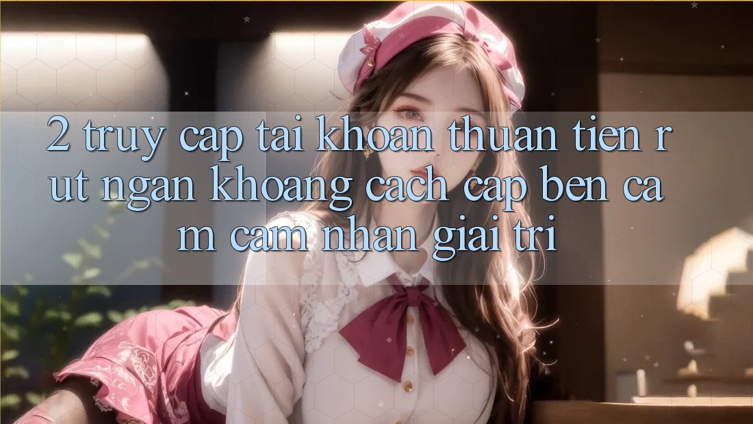2. Truy cập tài khoản Thuận Tiện: Rút Ngắn Khoảng Cách Cập bến Cảm cảm nhận Giải Trí