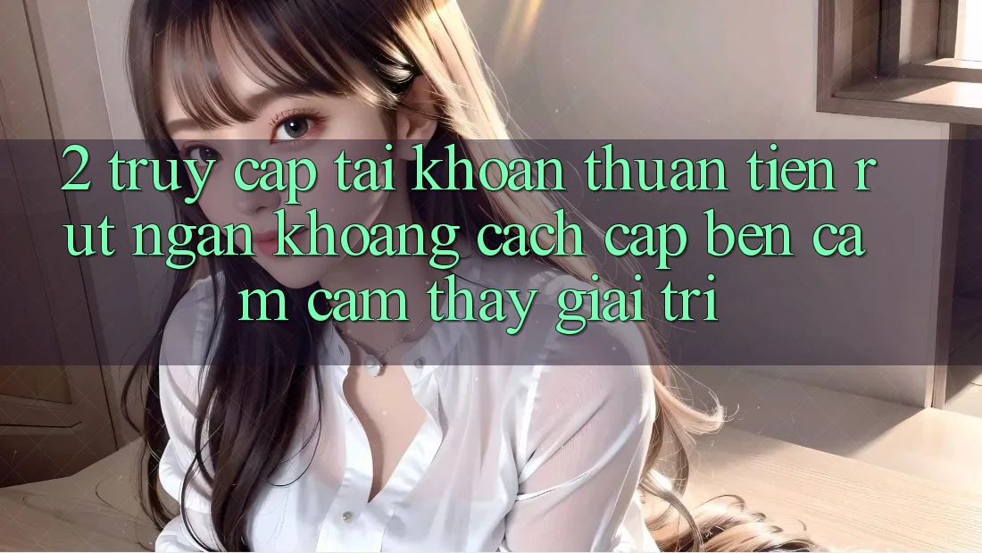 2. Truy cập tài khoản Thuận Tiện: Rút Ngắn Khoảng Cách Cập bến Cảm cảm thấy Giải Trí