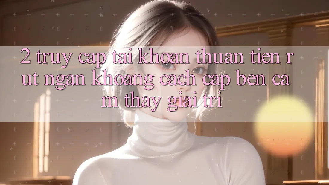 2. Truy cập tài khoản Thuận Tiện: Rút Ngắn Khoảng Cách Cập bến Cảm thấy Giải Trí
