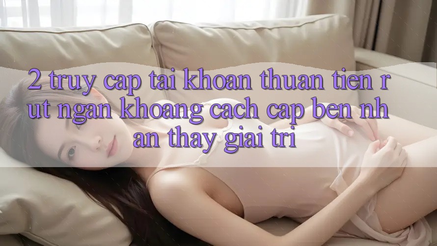 2. Truy cập tài khoản Thuận Tiện: Rút Ngắn Khoảng Cách Cập bến Nhận thấy Giải Trí