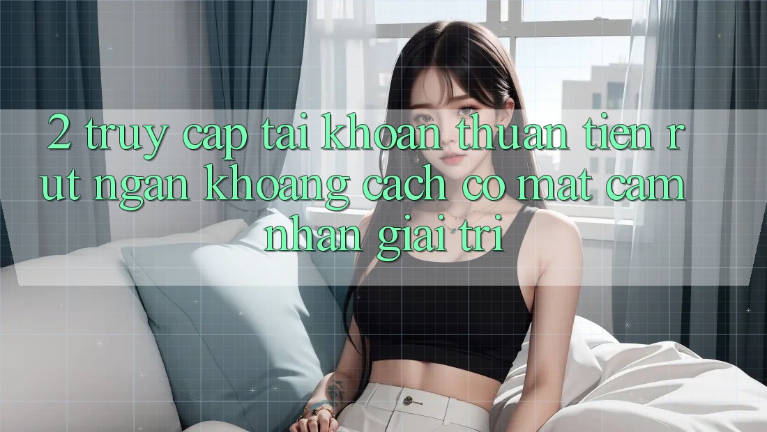 2. Truy cập tài khoản Thuận Tiện: Rút Ngắn Khoảng Cách Có mặt Cảm nhận Giải Trí