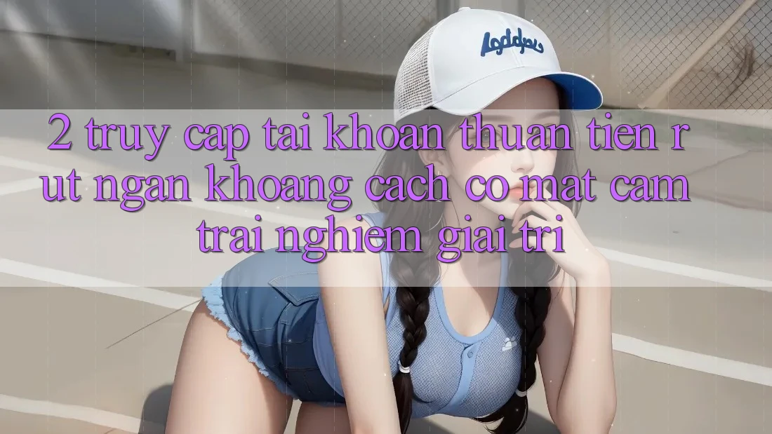 2. Truy cập tài khoản Thuận Tiện: Rút Ngắn Khoảng Cách Có mặt Cảm trải nghiệm Giải Trí
