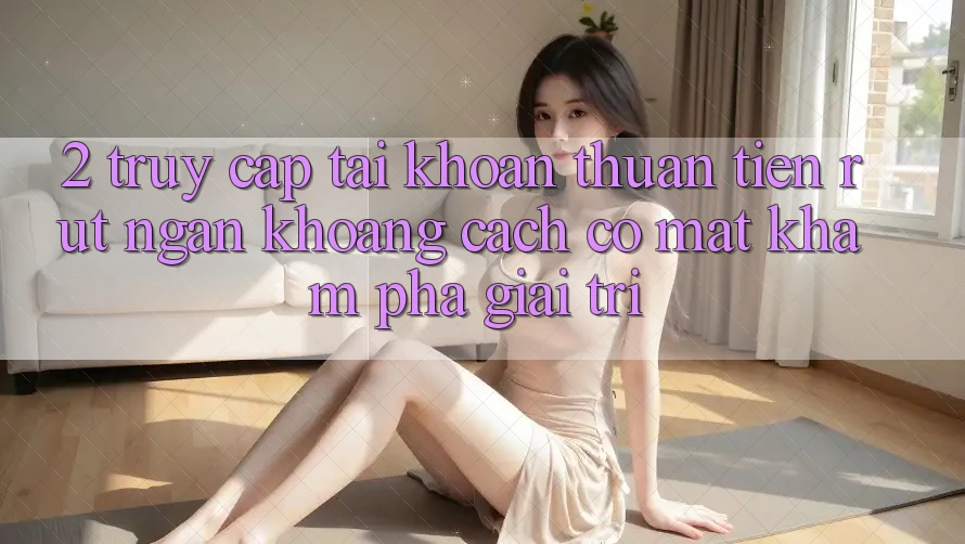 2. Truy cập tài khoản Thuận Tiện: Rút Ngắn Khoảng Cách Có mặt Khám phá Giải Trí 2. Truy cập tài khoản Thuận Tiện: Rút Ngắn Khoảng Cách Có mặt Khám phá Giải Trí