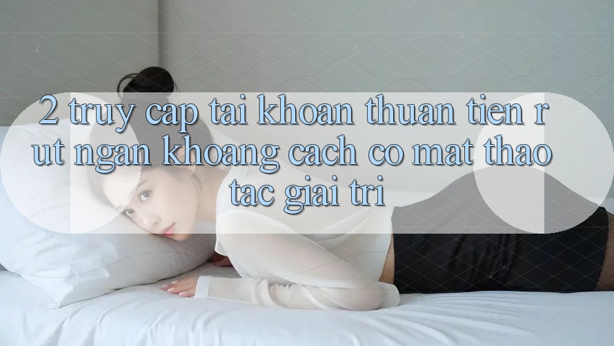 2. Truy cập tài khoản Thuận Tiện: Rút Ngắn Khoảng Cách Có mặt Thao tác Giải Trí