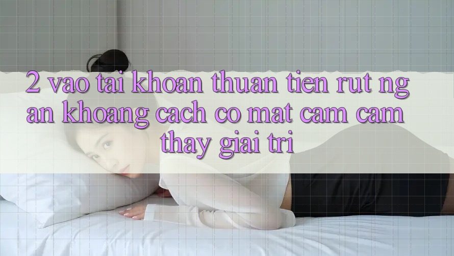 2. Vào tài khoản Thuận Tiện: Rút Ngắn Khoảng Cách Có mặt Cảm cảm thấy Giải Trí 2. Vào tài khoản Thuận Tiện: Rút Ngắn Khoảng Cách Có mặt Cảm cảm thấy Giải Trí