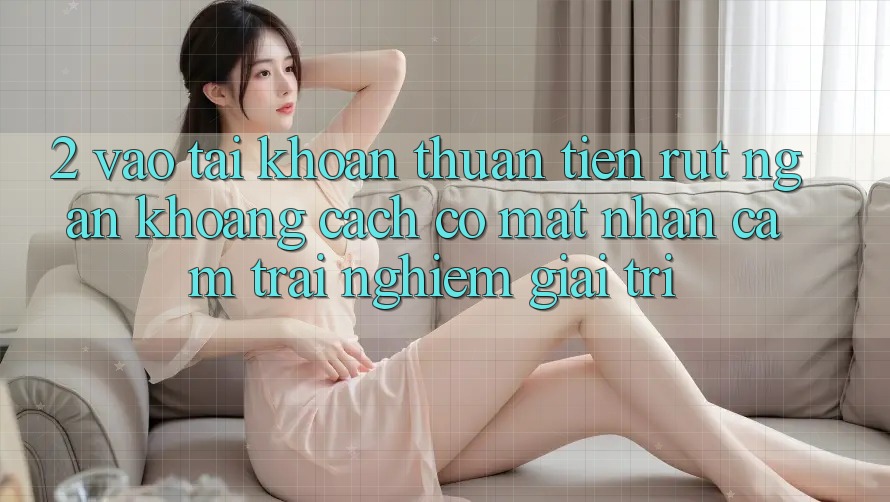 2. Vào tài khoản Thuận Tiện: Rút Ngắn Khoảng Cách Có mặt Nhận cảm trải nghiệm Giải Trí