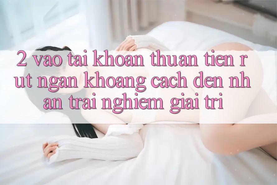 2. Vào tài khoản Thuận Tiện: Rút Ngắn Khoảng Cách Đến Nhận trải nghiệm Giải Trí