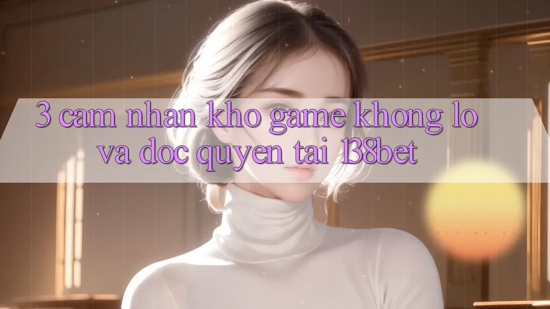 3. Cảm nhận Kho Game Khổng lồ Và Độc Quyền Tại 138bet
