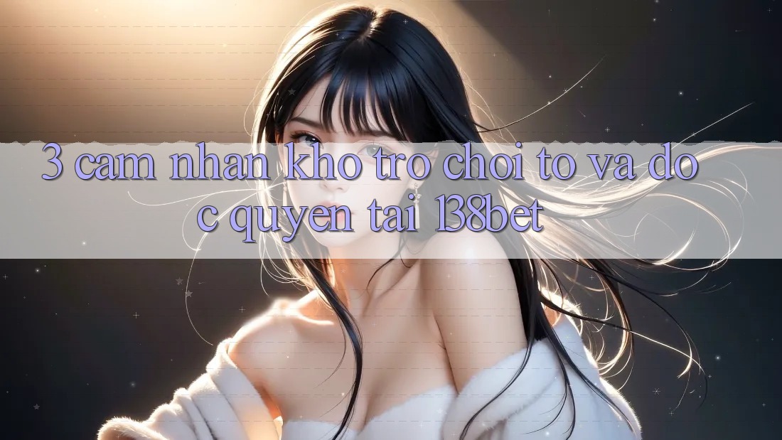 3. Cảm nhận Kho Trò chơi To Và Độc Quyền Tại 138bet 3. Cảm nhận Kho Trò chơi To Và Độc Quyền Tại 138bet