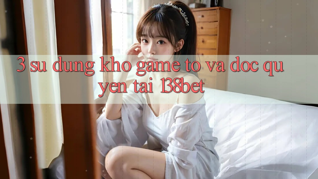 3. Sử dụng Kho Game To Và Độc Quyền Tại 138bet
