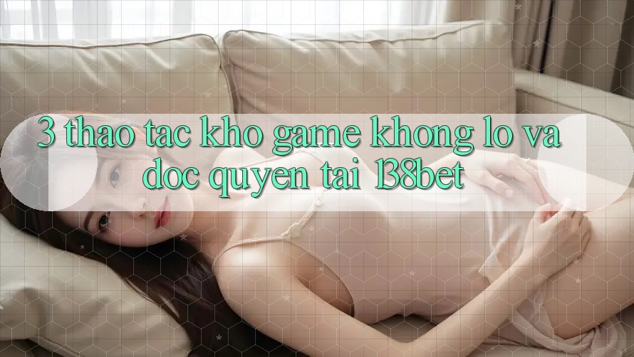 3. Thao tác Kho Game Khổng lồ Và Độc Quyền Tại 138bet