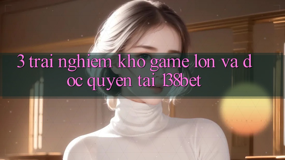 3. Trải nghiệm Kho Game Lớn Và Độc Quyền Tại 138bet