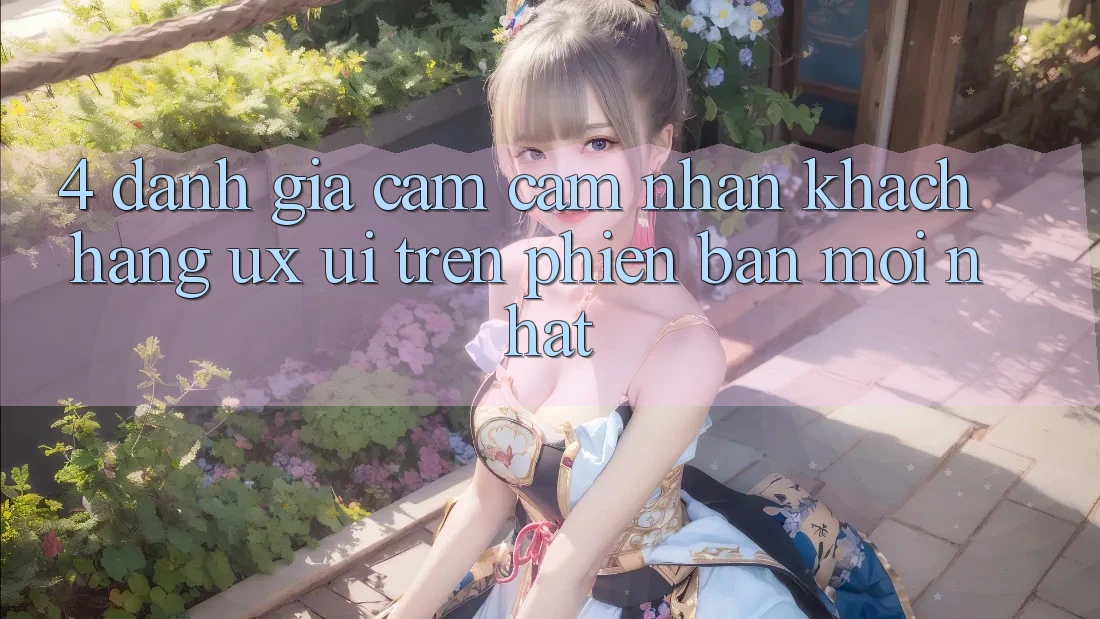 4. Đánh Giá Cảm cảm nhận Khách hàng (UX/UI) Trên Phiên Bản Mới nhất