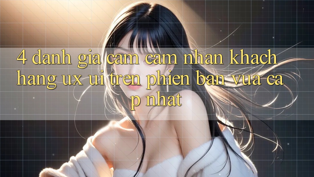 4. Đánh Giá Cảm cảm nhận Khách hàng (UX/UI) Trên Phiên Bản Vừa cập nhật
