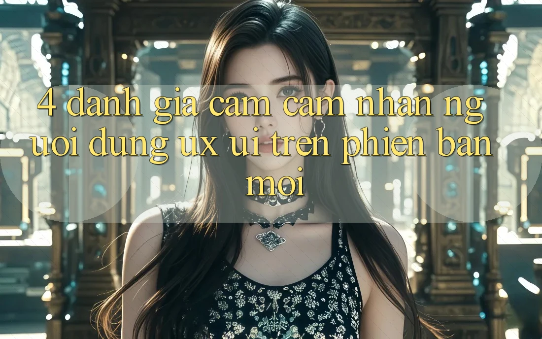 4. Đánh Giá Cảm cảm nhận Người Dùng (UX/UI) Trên Phiên Bản Mới