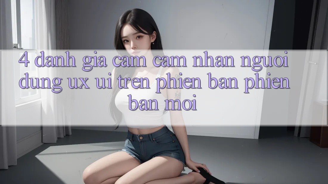 4. Đánh Giá Cảm cảm nhận Người Dùng (UX/UI) Trên Phiên Bản Phiên bản mới