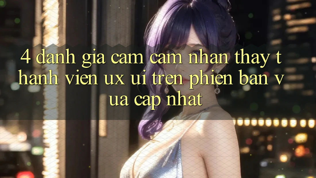 4. Đánh Giá Cảm cảm nhận thấy Thành viên (UX/UI) Trên Phiên Bản Vừa cập nhật