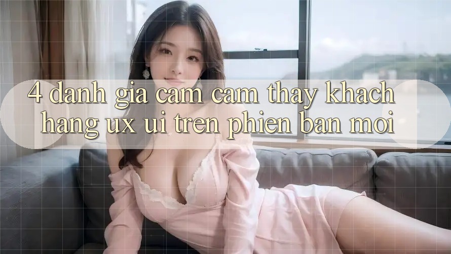 4. Đánh Giá Cảm cảm thấy Khách hàng (UX/UI) Trên Phiên Bản Mới