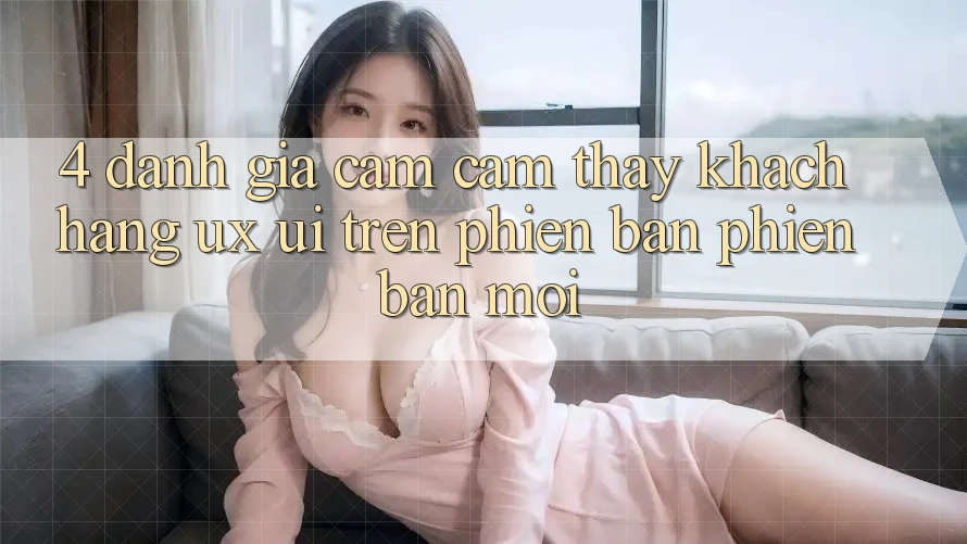 4. Đánh Giá Cảm cảm thấy Khách hàng (UX/UI) Trên Phiên Bản Phiên bản mới 4. Đánh Giá Cảm cảm thấy Khách hàng (UX/UI) Trên Phiên Bản Phiên bản mới