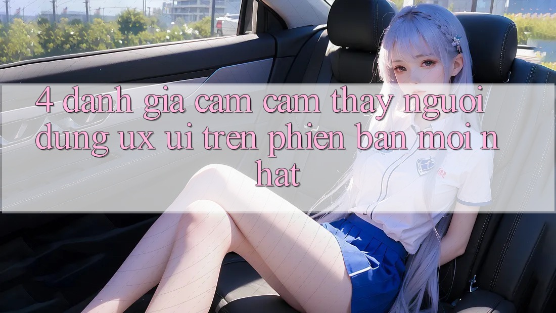 4. Đánh Giá Cảm cảm thấy Người Dùng (UX/UI) Trên Phiên Bản Mới nhất