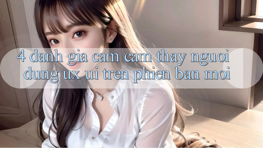 4. Đánh Giá Cảm cảm thấy Người Dùng (UX/UI) Trên Phiên Bản Mới