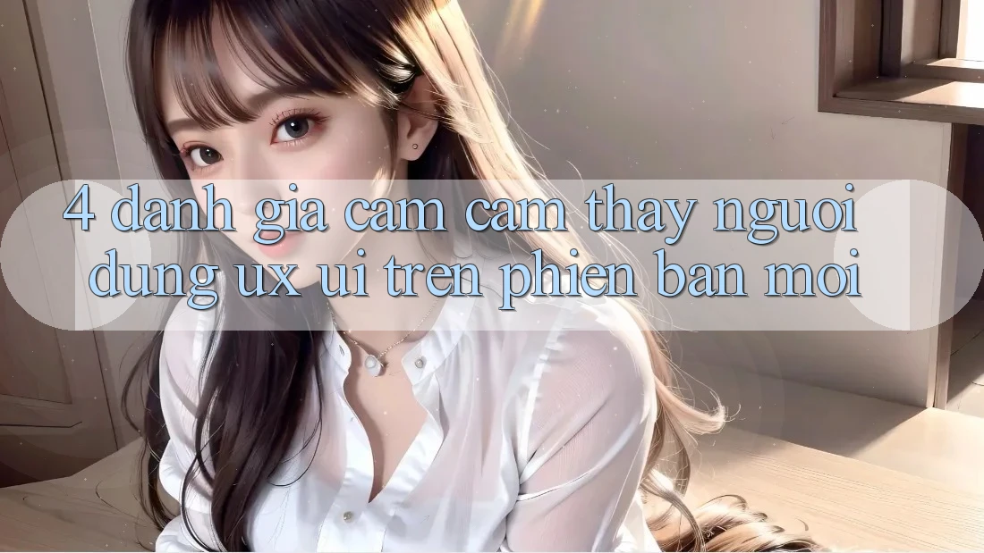 4. Đánh Giá Cảm cảm thấy Người Dùng (UX/UI) Trên Phiên Bản Mới