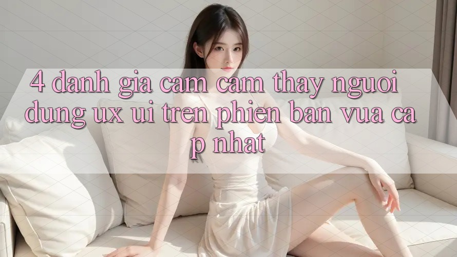 4. Đánh Giá Cảm cảm thấy Người Dùng (UX/UI) Trên Phiên Bản Vừa cập nhật