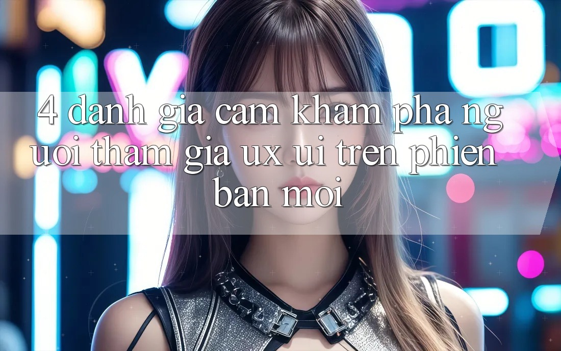 4. Đánh Giá Cảm khám phá Người tham gia (UX/UI) Trên Phiên Bản Mới